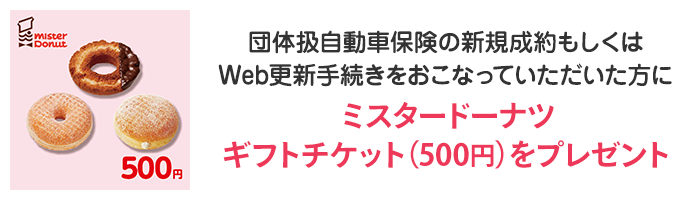 団体扱自動車保険の新規成約もしくはWeb更新手続きをおこなっていただいた方にミスタードーナツギフトチケット（500円）をプレゼント！