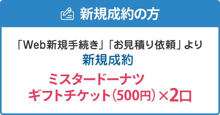 新規成約の方：「Web新規手続き」「お見積り依頼」より新規成約でミスタードーナツギフトチケット（500円）×2口